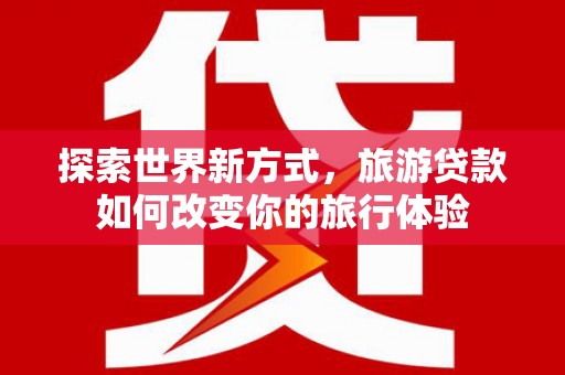 高埗探索世界新方式，旅游贷款如何改变你的旅行体验