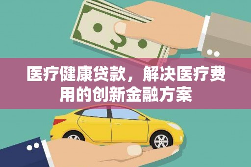 高埗医疗健康贷款，解决医疗费用的创新金融方案