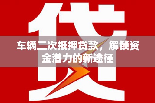 高埗车辆二次抵押贷款，解锁资金潜力的新途径